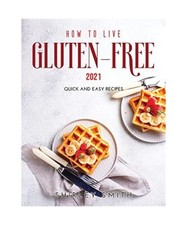 How to Live Gluten-Free 2021: Quick and Easy Recipes