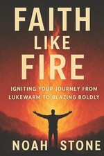 Faith Like Fire: Igniting Your Journey From Lukewarm To Blazing Boldly by Noah S