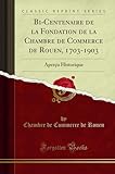Bi-Centenaire de la Fondation de la Chambre de Commerce de Rouen, 1703-1903: Aperçu Historique (Classic Reprint)