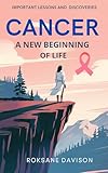 Cancer: A New Beginning of Life: IMPORTANT LESSONS AND DISCOVERIES (English Edition)