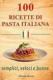 100 RICETTE DI PASTA ITALIANA SEMPLICI VELOCI E SEMPRE BUONE: Dal pranzo veloce alla cena elegante, ricettario di cucina italiana con primi piatti gustosi e autentici